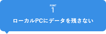 POINT1　ローカルPCにデータを残さない