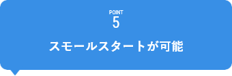 POINT5　スモールスタートが可能