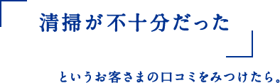 清掃が不十分だった というお客さまの 口コミをみつけたら。