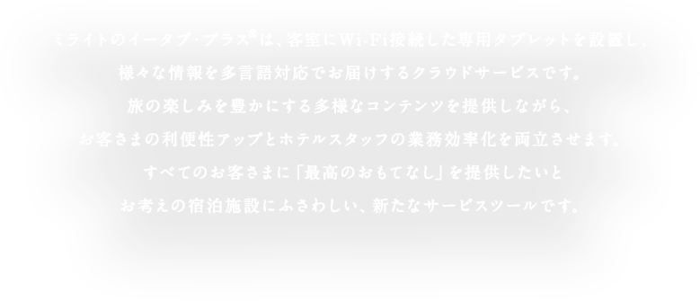 ミライトのイータブ・プラス®は、客室にWi-Fi接続した専用タブレットを設置し、様々な情報を多言語対応でお届けするクラウドサービスです。 旅の楽しみを豊かにする多様なコンテンツを提供しながら、お客さまの利便性アップとホテルスタッフの業務効率化を両立させます。すべてのお客さまに「最高のおもてなし」を提供したいとお考えの宿泊施設にふさわしい、新たなサービスツールです。