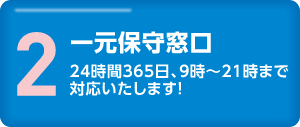 2.一元保守窓口　24時間365日、9時〜21時まで対応いたします！