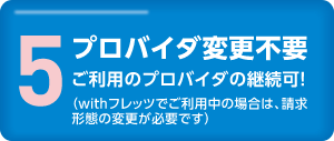 5.プロバイダ変更不要　ご利用のプロバイダの継続可！（withフレッツでご利用中の場合は、請求形態の変更が必要です）